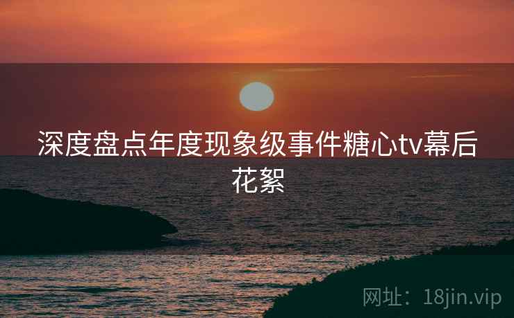 深度盘点年度现象级事件糖心tv幕后花絮