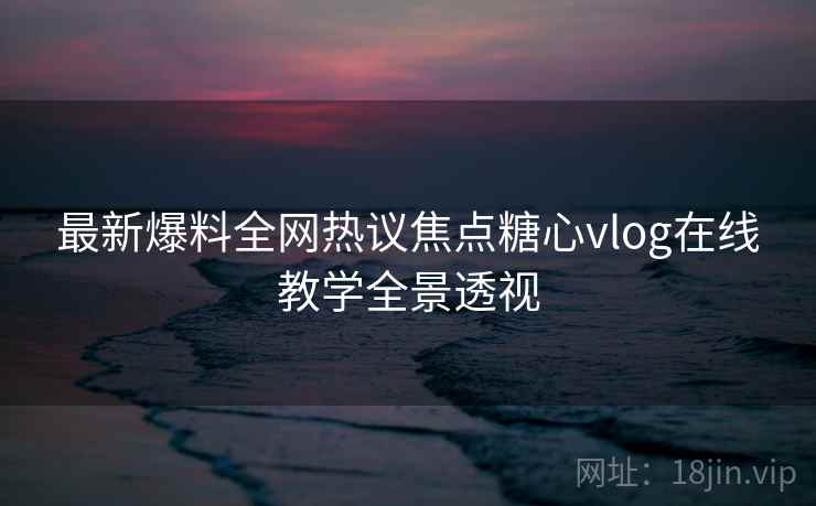 最新爆料全网热议焦点糖心vlog在线教学全景透视