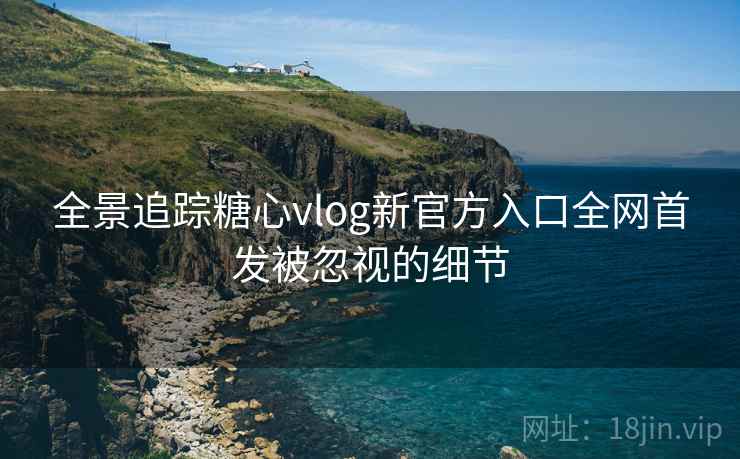 全景追踪糖心vlog新官方入口全网首发被忽视的细节