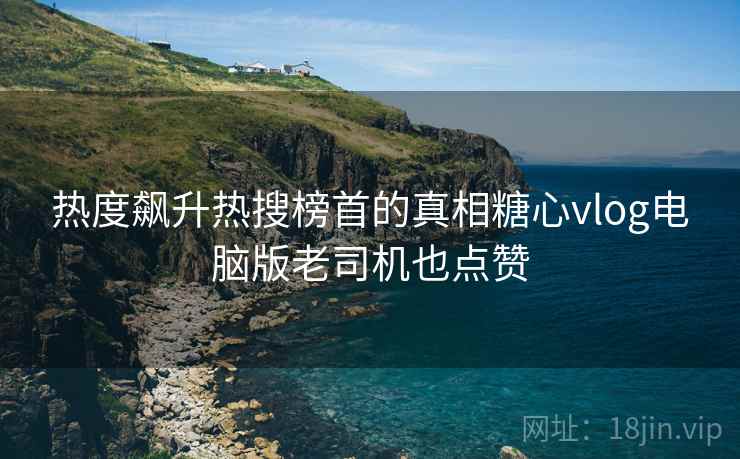 热度飙升热搜榜首的真相糖心vlog电脑版老司机也点赞