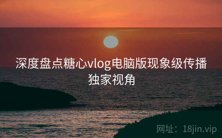 深度盘点糖心vlog电脑版现象级传播独家视角