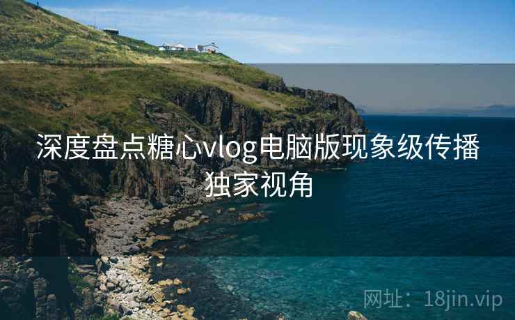 深度盘点糖心vlog电脑版现象级传播独家视角
