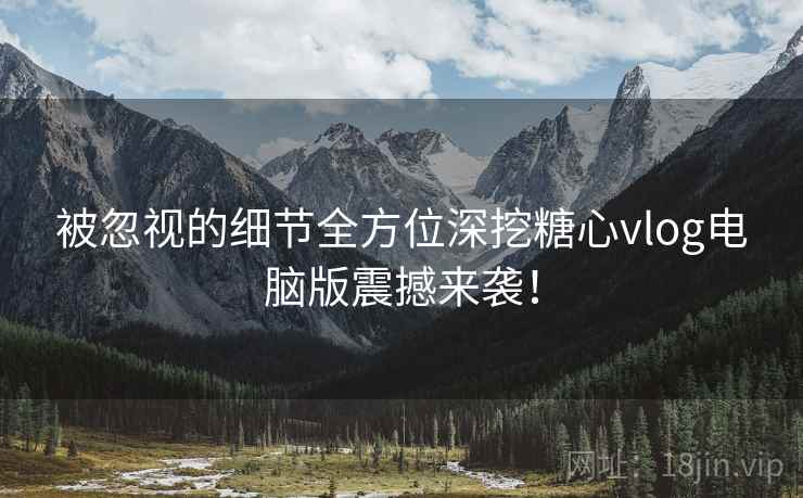 被忽视的细节全方位深挖糖心vlog电脑版震撼来袭！