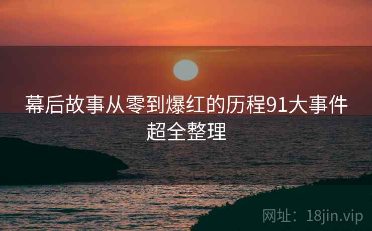 幕后故事从零到爆红的历程91大事件超全整理