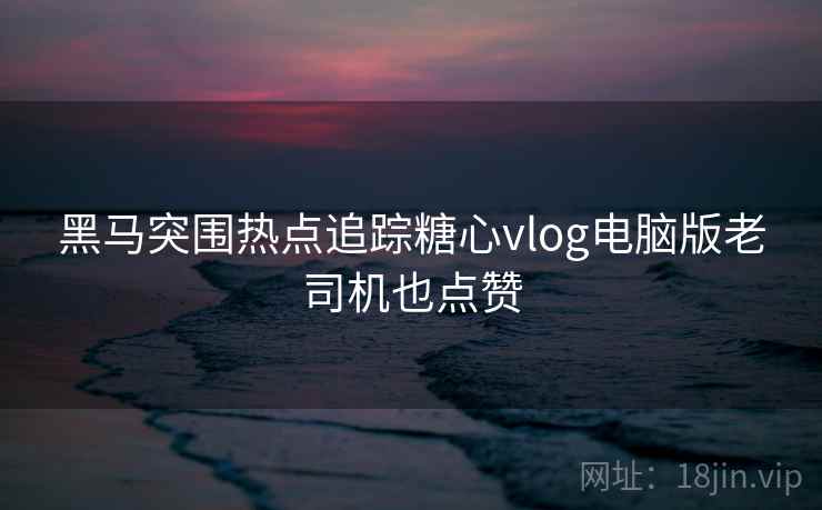 黑马突围热点追踪糖心vlog电脑版老司机也点赞  第1张