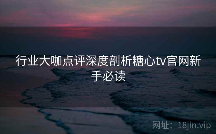 行业大咖点评深度剖析糖心tv官网新手必读  第1张