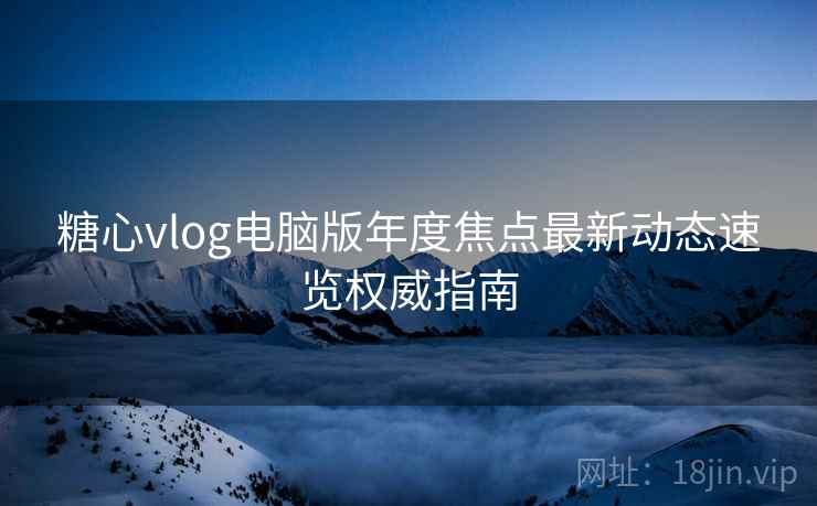 糖心vlog电脑版年度焦点最新动态速览权威指南  第2张