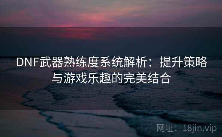DNF武器熟练度系统解析：提升策略与游戏乐趣的完美结合  第1张