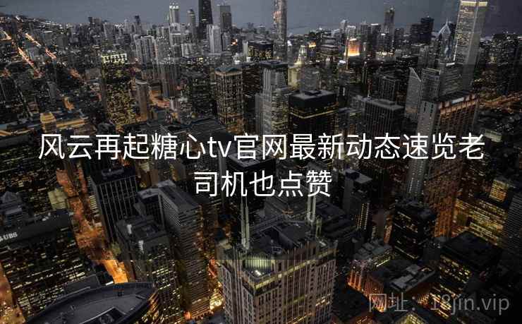 风云再起糖心tv官网最新动态速览老司机也点赞  第2张