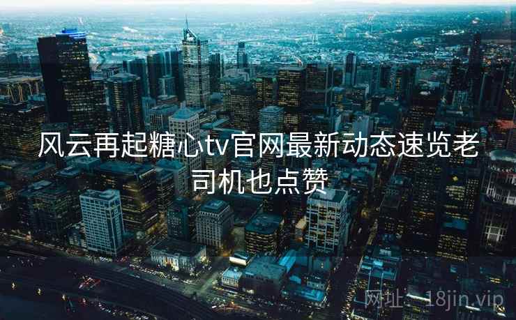 风云再起糖心tv官网最新动态速览老司机也点赞  第1张