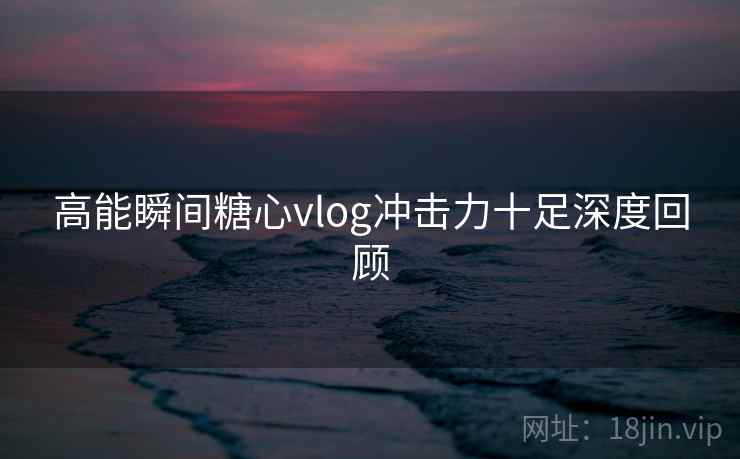 高能瞬间糖心vlog冲击力十足深度回顾  第2张