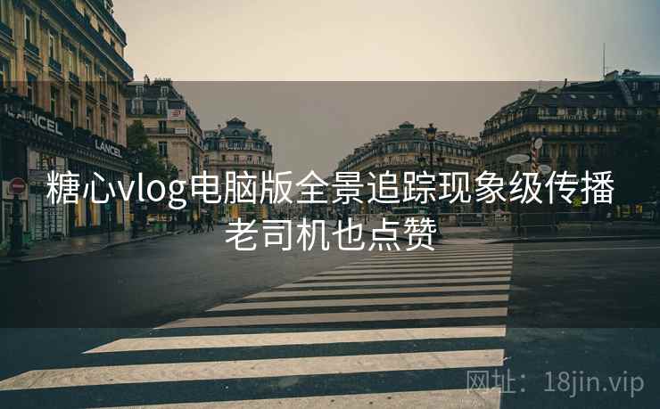 糖心vlog电脑版全景追踪现象级传播老司机也点赞