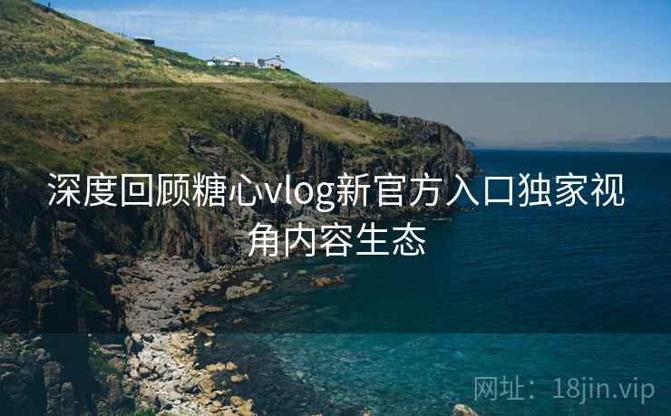 深度回顾糖心vlog新官方入口独家视角内容生态