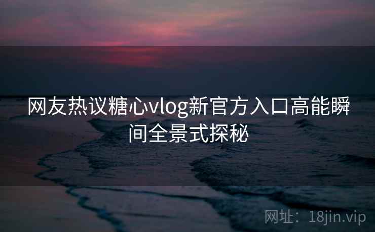 网友热议糖心vlog新官方入口高能瞬间全景式探秘