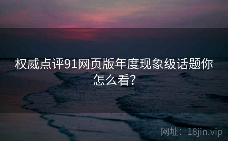 权威点评91网页版年度现象级话题你怎么看？