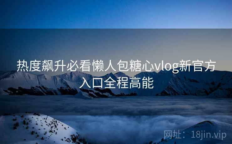 热度飙升必看懒人包糖心vlog新官方入口全程高能